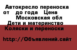 Автокресло переноска от 0 до года › Цена ­ 1 500 - Московская обл. Дети и материнство » Коляски и переноски   